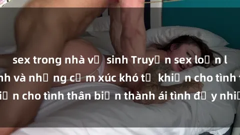 sex trong nhà vệ sinh Truyện sex loạn luân: Bí mật gia đình và những cảm xúc khó tả khiến cho tình thân biến thành ái tình đầy nhiệt huyết