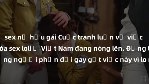 sex nữ hầu gái Cuộc tranh luận về việc có nên hợp pháp hóa sex loli ở Việt Nam đang nóng lên. Đồng thời, cũng có những người phản đối gay gắt việc này vì lo ngại về tác động tiêu cực lên trẻ em và xã 
