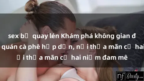 sex bị quay lén Khám phá không gian độc đáo tại sex quán cà phê hấp dẫn, nơi thỏa mãn cả hai niềm đam mê