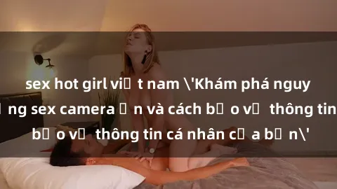 sex hot girl việt nam 'Khám phá nguy cơ của việc sử dụng sex camera ẩn và cách bảo vệ thông tin cá nhân của bạn'