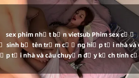 sex phim nhật bản vietsub Phim sex cưỡng hiếp vietsub: Nữ sinh bị tên trộm cưỡng hiếp tại nhà và câu chuyện đầy kịch tính của vietsub