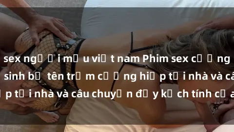 sex người mẫu việt nam Phim sex cưỡng hiếp vietsub: Nữ sinh bị tên trộm cưỡng hiếp tại nhà và câu chuyện đầy kịch tính của vietsub