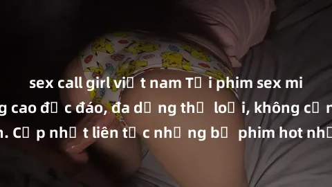 sex call girl việt nam Tải phim sex miễn phí chất lượng cao độc đáo, đa dạng thể loại, không cần đăng ký tài khoản. Cập nhật liên tục những bộ phim hot nhất trên thị trường. Sự lựa chọn hàng đầu cho n