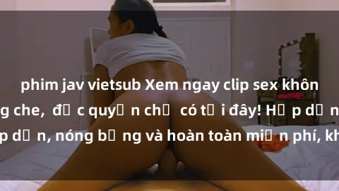 phim jav vietsub Xem ngay clip sex không che cực hot, không che,  độc quyền chỉ có tại đây! Hấp dẫn, nóng bỏng và hoàn toàn miễn phí, không thể bỏ qua!