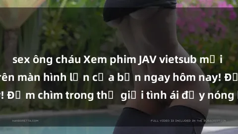 sex ông cháu Xem phim JAV vietsub mới nhất và hấp dẫn trên màn hình lớn của bạn ngay hôm nay! Đắm chìm trong thế giới tình ái đầy nóng bỏng và kích thích.