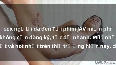 sex người da đen Tải phim JAV miễn phí chất lượng cao, không cần đăng ký, tốc độ nhanh. Mới nhất và hot nhất trên thị trường hiện nay, cập nhật hàng ngày.