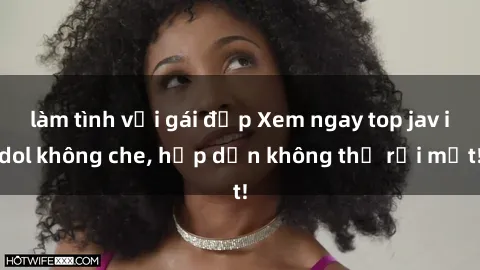 làm tình với gái đẹp Xem ngay top jav idol không che, hấp dẫn không thể rời mắt!
