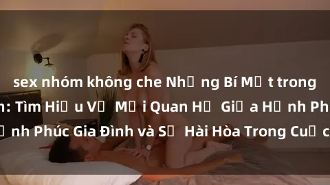 sex nhóm không che Những Bí Mật trong Tình Dục Gia Đình: Tìm Hiểu Về Mối Quan Hệ Giữa Hạnh Phúc Gia Đình và Sự Hài Hòa Trong Cuộc Sống Tình Dục