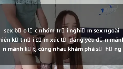 sex bạo lực nhóm Trải nghiệm sex ngoài trời: Khi thiên nhiên kết nối cảm xúc từ đáng yêu đến mãnh liệt, cùng nhau khám phá sự hứng khởi và thú vị.