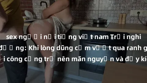 sex người nổi tiếng việt nam Trải nghiệm làm tình ngoài đường: Khi lòng dũng cảm vượt qua ranh giới, cuộc hẹn nơi công cộng trở nên mãn nguyện và đầy kích thích. Hành vi nguy hiểm, nhưng cũng tạo nên 