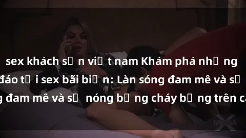 sex khách sạn việt nam Khám phá những trải nghiệm độc đáo tại sex bãi biển: Làn sóng đam mê và sự nóng bỏng cháy bỏng trên cát trắng