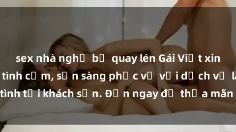 sex nhà nghỉ bị quay lén Gái Việt xinh đẹp, nồng nàn tình cảm, sẵn sàng phục vụ với dịch vụ làm tình tại khách sạn. Đến ngay để thỏa mãn mọi khao khát của bạn!