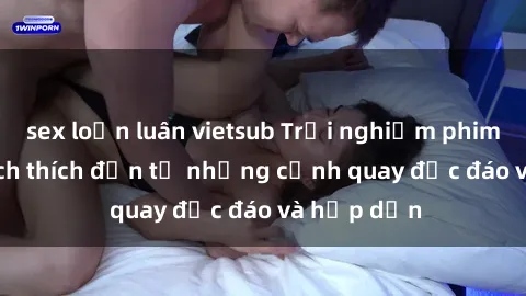 sex loạn luân vietsub Trải nghiệm phim sex : Sự kích thích đến từ những cảnh quay độc đáo và hấp dẫn