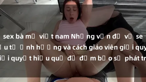 sex bà mẹ việt nam Những vấn đề về sex học sinh: Các yếu tố ảnh hưởng và cách giáo viên giải quyết hiệu quả để đảm bảo sự phát triển toàn diện.
