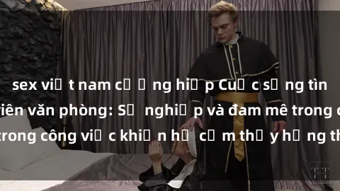 sex việt nam cưỡng hiếp Cuộc sống tình dục của nhân viên văn phòng: Sự nghiệp và đam mê trong công việc khiến họ cảm thấy hứng thú với tình dục?