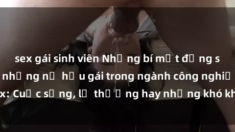 sex gái sinh viên Những bí mật đằng sau cuộc sống của những nữ hầu gái trong ngành công nghiệp sex: Cuộc sống, lẽ thường hay những khó khăn mà họ phải đối mặt.