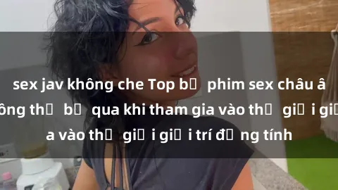 sex jav không che Top bộ phim sex châu âu nổi tiếng không thể bỏ qua khi tham gia vào thế giới giải trí đồng tính