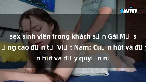 sex sinh viên trong khách sạn Gái Mỹ sex chất lượng cao đến từ Việt Nam: Cuốn hút và đầy quyến rũ