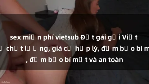 sex miễn phí vietsub Đặt gái gọi Việt Nam: Dịch vụ chất lượng, giá cả hợp lý, đảm bảo bí mật và an toàn