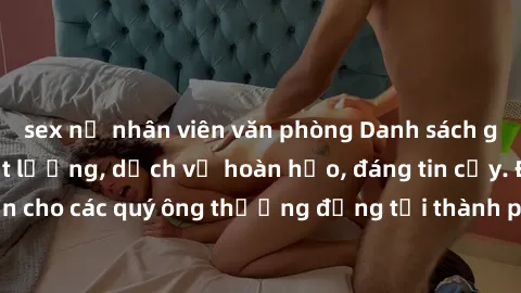sex nữ nhân viên văn phòng Danh sách gái call girl vip chất lượng, dịch vụ hoàn hảo, đáng tin cậy. Điều hấp dẫn cho các quý ông thượng đẳng tại thành phố. Hãy nhấc máy và đặt lịch ngay!