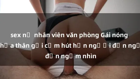 sex nữ nhân viên văn phòng Gái nóng bỏng khỏa thân gợi cảm hút hồn người đến ngắm nhìn