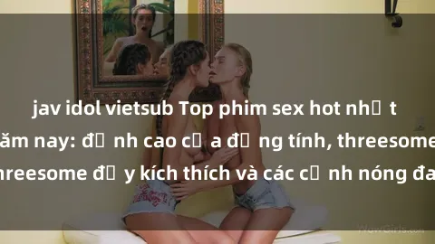 jav idol vietsub Top phim sex hot nhất không thể bỏ lỡ năm nay: đỉnh cao của đồng tính, threesome đầy kích thích và các cảnh nóng đang gây sốt!