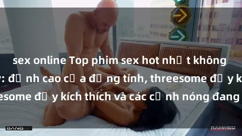 sex online Top phim sex hot nhất không thể bỏ lỡ năm nay: đỉnh cao của đồng tính, threesome đầy kích thích và các cảnh nóng đang gây sốt!