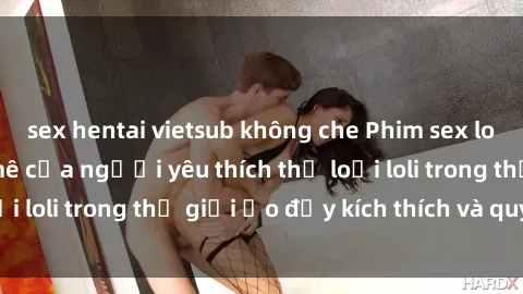 sex hentai vietsub không che Phim sex loli: thỏa mãn đam mê của người yêu thích thể loại loli trong thế giới ảo đầy kích thích và quyến rũ.