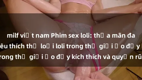 milf việt nam Phim sex loli: thỏa mãn đam mê của người yêu thích thể loại loli trong thế giới ảo đầy kích thích và quyến rũ.
