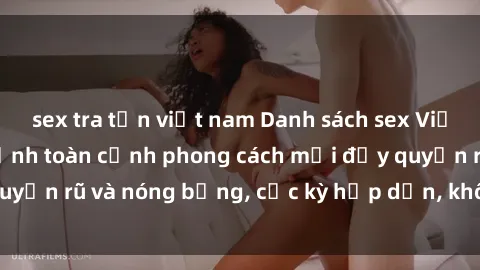 sex tra tấn việt nam Danh sách sex Việt Nam không che - Ảnh toàn cảnh phong cách mới đầy quyến rũ và nóng bỏng, cực kỳ hấp dẫn, không thể bỏ qua!