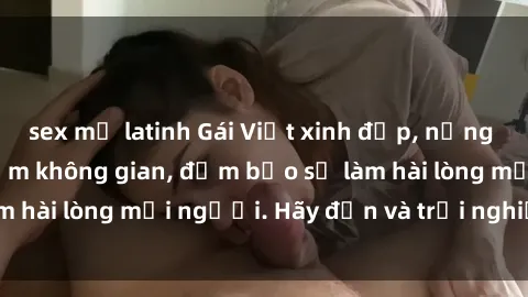 sex mỹ latinh Gái Việt xinh đẹp, nồng nàn làm tình say đắm không gian, đảm bảo sẽ làm hài lòng mọi người. Hãy đến và trải nghiệm ngay!