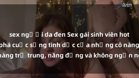 sex người da đen Sex gái sinh viên hot nhất: Cùng khám phá cuộc sống tình dục của những cô nàng trẻ trung, năng động và không ngần ngại thử nghiệm!