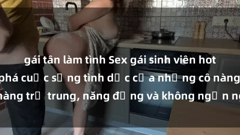 gái tân làm tình Sex gái sinh viên hot nhất: Cùng khám phá cuộc sống tình dục của những cô nàng trẻ trung, năng động và không ngần ngại thử nghiệm!