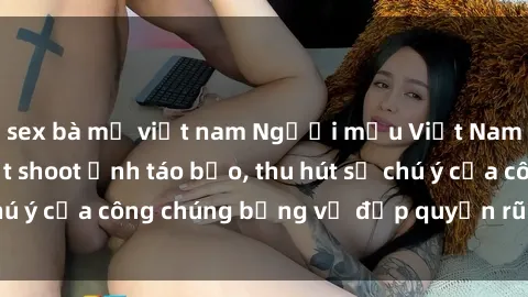 sex bà mẹ việt nam Người mẫu Việt Nam gây sốt với loạt shoot ảnh táo bạo, thu hút sự chú ý của công chúng bằng vẻ đẹp quyến rũ và gợi cảm.